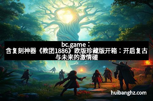 bc.game：含复刻神器《教团1886》欧版珍藏版开箱：开启复古与未来的激情碰撞